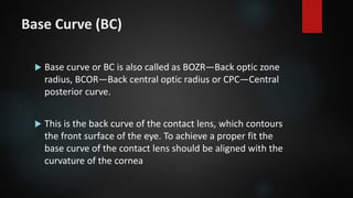 Base Curve (BC)
 Base curve or BC is also called as BOZR—Back optic zone
radius, BCOR—Back central optic radius or CPC—Central
posterior curve.
 This is the back curve of the contact lens, which contours
the front surface of the eye. To achieve a proper fit the
base curve of the contact lens should be aligned with the
curvature of the cornea
 