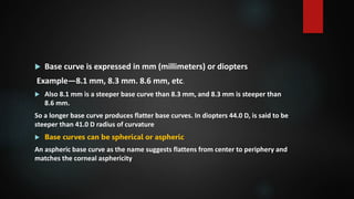  Base curve is expressed in mm (millimeters) or diopters
Example—8.1 mm, 8.3 mm. 8.6 mm, etc.
 Also 8.1 mm is a steeper base curve than 8.3 mm, and 8.3 mm is steeper than
8.6 mm.
So a longer base curve produces flatter base curves. In diopters 44.0 D, is said to be
steeper than 41.0 D radius of curvature
 Base curves can be spherical or aspheric
An aspheric base curve as the name suggests flattens from center to periphery and
matches the corneal asphericity
 
