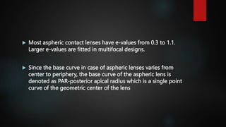  Most aspheric contact lenses have e-values from 0.3 to 1.1.
Larger e-values are fitted in multifocal designs.
 Since the base curve in case of aspheric lenses varies from
center to periphery, the base curve of the aspheric lens is
denoted as PAR-posterior apical radius which is a single point
curve of the geometric center of the lens
 