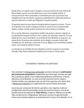 DesdeViena, la capital austro-húngara, seacusó a Serbia de estar detrás de
Mano Negra, punto muy discutido que nunca seha podido probar. A
consecuencia de ello le presentó un ultimátum para que ajusticiara a los
culpables pero que de hecho suponía una pérdida de la soberanía serbia, lo
que de antemano sesabía que Belgrado no podría aceptar.
El siguiente paso fue que Austria-Hungría declaró la guerra a Serbia. Y Rusia
se la declaró a los austro-húngarosalsalir en socorro desus tradicionales
aliados serbios, siendo ambas naciones de cultura eslava y ortodoxa.
Por su parte, Alemania, siguiendo la política de pactos y alianzas vigente en
Europa declaró la guerra a Rusia. Por su parte, los alemanes atacaron Francia,
aliada de los rusos y esto llevó a la entrada de Gran Bretaña en la guerra, en
apoyo de los franceses pero también de los belgas, cuyo país había sido
invadido por los alemanes camino de Francia. Bélgica y Gran Bretaña también
tenían un tratado de defensa mutua.
La entrada en el conflicto de Gran Bretaña arrastró a la guerra a Australia,
Canadá, India, Nueva Zelanda y Sudáfricacon lo que se universalizó.
DETONANTES Y BANDOS EN CONTIENDA
Para entender la Primera Guerra Mundial convienesubrayar la reafirmación
del sentimientonacionalista eimperialista que tiene lugar a finales del siglo
XIX y comienzos del XX. A las tradicionales potencias económicas -Francia,
Alemania y Gran Bretaña- se unen otras dos naciones fuertes, Japón y
Estados Unidos, que cobraban cada vez más fuerza gracias a los éxitos de la
II Revolución Industrial y el surgimiento de nuevas fuentes de energía.
Las ansias por conquistar territorios y paralizar a los imperios rivales se
configuraron como las principales causas de esta Gran Guerra. Uno de los
bandos estaría formado por la Triple Alianza, creada en 1882 por el canciller
Otto von Bismarck e integrada por Alemania y Austria-Hungría teniendo
entre sus principales objetivos el aislamiento de Francia y Gran Bretaña. En el
 