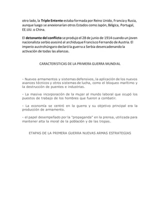 otro lado, la Triple Entente estaba formada por Reino Unido, Francia y Rusia,
aunque luego se anexionarían otros Estados como Japón, Bélgica, Portugal,
EE.UU. o China.
El detonante del conflicto seprodujo el 28 de junio de 1914 cuando un joven
nacionalista serbio asesinó al archiduqueFrancisco Fernando deAustria. El
imperio austrohúngaro declaró la guerra a Serbia desencadenando la
activación de todas las alianzas.
CARACTERISTICAS DE LA PRIMERA GUERRA MUNDIAL
- Nuevos armamentos y sistemas defensivos, la aplicación de los nuevos
avances técnicos y otros sistemas de lucha, como el bloqueo marítimo y
la destrucción de puentes e industrias.
- La masiva incorporación de la mujer al mundo laboral que ocupó los
puestos de trabajo de los hombres que fueron a combatir.
- La economía se centró en la guerra y su objetivo principal era la
producción de armamento.
- el papel desempeñado por la "propaganda" en la prensa, utilizada para
mantener alta la moral de la población y de las tropas.
ETAPAS DE LA PRIMERA GUERRA NUEVAS ARMAS ESTRATEGIAS
 