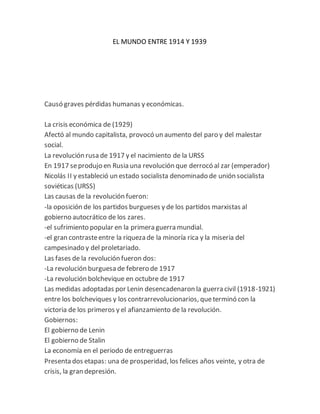 EL MUNDO ENTRE 1914 Y 1939
Causó graves pérdidas humanas y económicas.
La crisis económica de (1929)
Afectó al mundo capitalista, provocó un aumento del paro y del malestar
social.
La revolución rusa de 1917 y el nacimiento de la URSS
En 1917 seprodujo en Rusia una revolución que derrocó al zar (emperador)
Nicolás II y estableció un estado socialista denominado de unión socialista
soviéticas (URSS)
Las causas de la revolución fueron:
-la oposición de los partidos burgueses y de los partidos marxistas al
gobierno autocrático de los zares.
-el sufrimiento popular en la primera guerra mundial.
-el gran contrasteentre la riqueza de la minoría rica y la miseria del
campesinado y del proletariado.
Las fases de la revolución fueron dos:
-La revolución burguesa de febrero de 1917
-La revolución bolchevique en octubre de 1917
Las medidas adoptadas por Lenin desencadenaron la guerra civil (1918-1921)
entre los bolcheviques y los contrarrevolucionarios, queterminó con la
victoria de los primeros y el afianzamiento de la revolución.
Gobiernos:
El gobierno de Lenin
El gobierno de Stalin
La economía en el periodo de entreguerras
Presenta dos etapas: una de prosperidad, los felices años veinte, y otra de
crisis, la gran depresión.
 
