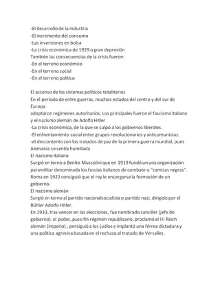 -El desarrollo de la industria
-El incremento del consumo
-Las inversiones en bolsa
-La crisis económica de 1929 o gran depresión
También las consecuencias de la crisis fueron:
-En el terreno económico
-En el terreno social
-En el terreno político
El ascenso de los sistemas políticos totalitarios
En el periodo de entre guerras, muchos estados del centro y del sur de
Europa
adoptaron regímenes autoritarios. Los principales fueron el fascismo italiano
y el nazismo alemán de Adolfo Hitler
-La crisis económica, de la que se culpó a los gobiernos liberales.
-El enfrentamiento socialentre grupos revolucionarios y anticomunistas.
-el descontento con los tratados de paz de la primera guerra mundial, pues
Alemania sesentía humillada
El nacismo italiano
Surgió en torno a Benito Mussolinique en 1919 fundó un una organización
paramilitar denominada los fascias italianos de combate o ''camisas negras''.
Roma en 1922 consiguió que el rey le encargarsela formación de un
gobierno.
El nazismo alemán
Surgió en torno al partido nacionalsocialista o partido nazi, dirigido por el
Bühler Adolfo Hitler.
En 1933, tras vencer en las elecciones, fue nombrado canciller (jefe de
gobierno). el poder, puso fin régimen republicano, proclamó el III Reich
alemán (imperio) , persiguió a los judíos e implantó una férrea dictadura y
una política agresiva basada en el rechazo al tratado de Versalles.
 