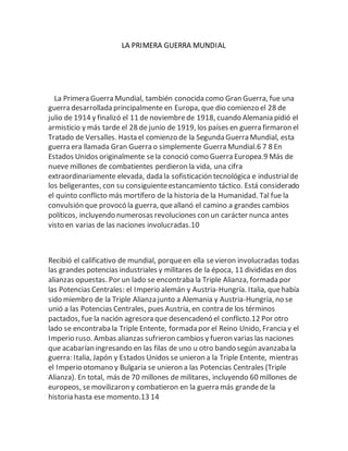 LA PRIMERA GUERRA MUNDIAL
La Primera Guerra Mundial, también conocida como Gran Guerra, fue una
guerra desarrollada principalmente en Europa, que dio comienzo el 28 de
julio de 1914 y finalizó el 11 de noviembrede 1918, cuando Alemania pidió el
armisticio y más tarde el 28 de junio de 1919, los países en guerra firmaron el
Tratado de Versalles. Hasta el comienzo de la Segunda Guerra Mundial, esta
guerra era llamada Gran Guerra o simplemente Guerra Mundial.6 7 8 En
Estados Unidos originalmente sela conoció como Guerra Europea.9 Más de
nueve millones de combatientes perdieron la vida, una cifra
extraordinariamente elevada, dada la sofisticación tecnológica e industrialde
los beligerantes, con su consiguienteestancamiento táctico. Está considerado
el quinto conflicto más mortífero de la historia de la Humanidad. Tal fue la
convulsión que provocó la guerra, queallanó el camino a grandes cambios
políticos, incluyendo numerosas revoluciones con un carácter nunca antes
visto en varias de las naciones involucradas.10
Recibió el calificativo de mundial, porqueen ella sevieron involucradas todas
las grandes potencias industriales y militares de la época, 11 divididas en dos
alianzas opuestas. Por un lado se encontraba la Triple Alianza, formada por
las Potencias Centrales: el Imperio alemán y Austria-Hungría. Italia, quehabía
sido miembro de la Triple Alianza junto a Alemania y Austria-Hungría, no se
unió a las Potencias Centrales, pues Austria, en contra de los términos
pactados, fue la nación agresora que desencadenó el conflicto.12 Por otro
lado se encontraba la Triple Entente, formada por el Reino Unido, Francia y el
Imperio ruso. Ambas alianzas sufrieron cambios y fueron varias las naciones
que acabarían ingresando en las filas de uno u otro bando según avanzaba la
guerra: Italia, Japón y Estados Unidos se unieron a la Triple Entente, mientras
el Imperio otomano y Bulgaria se unieron a las Potencias Centrales (Triple
Alianza). En total, más de 70 millones de militares, incluyendo 60 millones de
europeos, semovilizaron y combatieron en la guerra más grandede la
historia hasta ese momento.13 14
 