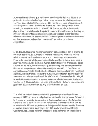 Aunque el imperialismo que venían desarrollando desdehacía décadas las
potencias involucradas fuela principal causa subyacente, el detonante del
conflicto se produjo el 28 de junio de 1914 en Sarajevo con el asesinato del
archiduqueFrancisco Fernando de Austria.15 16 Su verdugo fueGavrilo
Princip, un joven nacionalista serbio.17 18 Estesuceso desató una crisis
diplomática cuando Austria-Hungría dio un ultimátum al Reino de Serbia y se
invocaron las distintas alianzas internacionales forjadas a lo largo de las
décadas anteriores. En pocas semanas, todas las grandes potencias europeas
estaban en guerra y el conflicto seextendió a muchas otras áreas
geográficas.
El 28 de julio, los austro-húngaros iniciaron las hostilidades con el intento de
invasión de Serbia.19 20 Mientras Rusia se movilizaba, Alemania invadió
Bélgica, que sehabía declarado neutral, y Luxemburgo en su camino a
Francia. La violación de la soberanía belga llevó al Reino Unido a declarar la
guerra a Alemania. Los alemanes fueron detenidos por los franceses a pocos
kilómetros de París, iniciándoseuna guerra de desgasteen las que las líneas
de trincheras apenas sufrirían variación alguna hasta 1917. Estefrente es
conocido como Frente Occidental. En el Frente Oriental, el ejército ruso logró
algunas victorias frente a los austro-húngaros, pero fueron detenidos por los
alemanes en su intento de invadir Prusia Oriental. En noviembrede 1914, el
Imperio Otomano entró en la guerra, lo que significó la apertura de distintos
frentes en el Cáucaso, Mesopotamia y el Sinaí. Italia y Bulgaria se unieron a la
guerra en 1915, Rumania en 1916 y Estados Unidos en 1917.
Tras años de relativo estancamiento, la guerra empezó su desenlace en
marzo de 1917 con la caída del gobierno ruso tras la Revolución de Febrero y
la firma de un acuerdo de paz entre la Rusia revolucionaria y las Potencias
Centrales tras la célebre Revolución de Octubre en marzo de 1918. El4 de
noviembrede 1918, elImperio austrohúngaro solicitó un armisticio. Tras una
gran ofensiva alemana a principios de 1918 a lo largo de todo el Frente
Occidental, los Aliados hicieron retroceder a los alemanes en una serie de
 