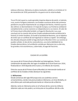 exitosas ofensivas. Alemania, en plena revolución, solicitó un armisticio el 11
de noviembre de 1918, poniendo fin a la guerra con la victoria aliada.
Tras el fin de la guerra, cuatro grandes imperios dejaron de existir, el alemán,
ruso, austro-húngaro y otomano. Los Estados sucesores delos dos primeros
perdieron una parte importante de sus antiguos territorios, mientras que los
dos últimos se desmantelaron. El mapa de Europa y sus fronteras cambiaron
completamente y varias naciones se independizaron o secrearon. Al calor de
la Primera Guerra Mundial también sefraguó la Revolución rusa, que
concluyó con la creación del primer Estado autodenominado socialista de la
historia, la Unión Soviética. Se fundó la Sociedad de Naciones, con el objetivo
de evitar que un conflicto de tal magnitud se volviera a repetir. Sin embargo,
dos décadas después estalló la Segunda Guerra Mundial. Entre sus razones se
pueden señalar: el alza de los nacionalismos, una cierta debilidad de los
Estados democráticos, la humillación sentida por Alemania tras su derrota,
las grandes crisis económicas y, sobretodo, el auge del fascismo.
CAUSAS DE LA GUERRA
Las causas de la Primera Guerra Mundial son heterogéneas. Pero la
combinación de todas ellas dio lugar al estallido de la Gran Guerra en 1914,
finalizando en 1919 dejando entrenueve y 15 millones de muertos.
Entre las causas de la Primera Guerra Mundial y la intervención tardía en el
conflicto de los Estados Unidos destacan las siguientes:
1. Militarismo
Desdecomienzos del siglo XX Europa vivía una auténtica carrera
armamentística, siendo más pronunciada en Alemania y en Gran Bretaña, en
este último país centrado particularmente en refuerzos desu Marina.
Además, tanto en Alemania como en el la Rusia de los zares los militares
obtenían cada vez más poder y se inmiscuían en las políticas del día a día.
 