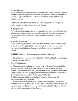 2. Imperialismo
Desdeaproximadamente la segunda mitad del siglo XIX las grandes potencias
europeas emplearon grandes cantidades de recursos y tiempo para lograr el
control de regiones enteraras en África y Asia con el fin de controlar sus
materias primas.
Esto llevó a enfrentamientos continuos entre los grandes de Europa que
tenían los ojos puestos en los mismos territorios.
3. Nacionalismo
Por parte de naciones y por parte de grupos étnicos que se consideraban a sí
mismo como naciones pero que formaban partede imperios multiétnicos.
Por ejemplo, italianos, eslavos o magiares dentro del imperio austro-
húngaro.
4. Políticade alianzas
En los años que precedieron al estallido de la Primera Guerra Mundial varios
países firmaron tratados de defensa mutua. Esto quería decir que si un país
era atacado, su aliado debería apoyar su defensa entrando también en
guerra.
En 1914 las alianzas más importantes eran las formadas por:
 La Triple Entente, formada por Rusia, Gran Bretaña-Irlanda y Francia, a la que
se unirían Serbia y Bélgica.
 Reino Unido y Japón
 La Triple Alianza, formada por el imperio austro-húngaro, Alemania e Italia,
aunque este último país no declaró la guerra en 1914 en apoyo de sus
aliados. En 1915 renunciaría a esa alianza y entraría en guerra del lado aliado
(Triple Entente). Austria-Hungría y Alemania son referidos como los Poderes
Centrales en el contexto de la Primera Guerra Mundial.
5. El hecho que prendió la mecha al gran polvorín: el asesinato del
archiduqueFrancisco Fernando
El archiduqueheredero de la corona imperial austro-húngara y su esposa
fueron asesinados el 28 de junio de 1914 en la ciudad bosnia de Sarajevo –en
aquel momento parte del imperio- por el nacionalista Serbio Gavrilo Princip,
miembro de la organización Mano Negra.
 