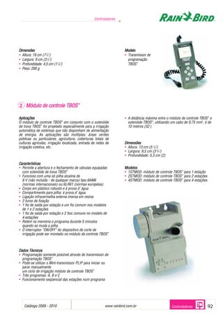 Controladores




Dimensões                                                            Modelo
• Altura: 19 cm (7 1/2")                                             • Transmissor de
• Largura: 9 cm (3 1/2")                                               programação
• Profundidade: 4,5 cm (1 7/8")                                        TBOS™
• Peso: 200 g




2 Módulo de controle TBOS™

Aplicações                                                           • A distância máxima entre o módulo de controle TBOS™ e
O módulo de controle TBOS™ em conjunto com o solenóide                 solenóide TBOS™, utilizando um cabo de 0,75 mm2, é de
de trava TBOS™ foi projetado especialmente para a irrigação            10 metros (32')
automática de sistemas que não disponham de alimentação
de energia. As aplicações são multiplas: áreas verdes
públicas ou particulares, agricultura, coberturas totais de
culturas agrícolas, irrigação localizada, entrada de redes de        Dimensões
irrigação coletiva, etc.                                             • Altura: 13 cm (5 1/8")
                                                                     • Largura: 9,5 cm (3 3/4")
                                                                     • Profundidade: 5,3 cm (2)

Características
• Permite a abertura e o fechamento de válvulas equipadas            Modelos
  com solenóide de trava TBOS™                                       • 1STMOD: módulo de controle TBOS™ para 1 estação
• Funciona com uma só pilha alcalina de                              • 2STMOD: módulo de controle TBOS™ para 2 estações
  9 V (não incluída - de qualquer marca) tipo 6AM6                   • 4STMOD: módulo de controle TBOS™ para 4 estações
  (normas internacionais) ou 6LR61 (normas européias)
• Corpo em plástico robusto e à prova d’ água
• Compartimento para pilha: à prova d’ água
• Ligação infravermelha externa imersa em resina
• 2 furos de fixação
• 1 fio de saída por estação e um fio comum nos modelos
  de 1 e 2 estações
• 1 fio de saída por estação e 2 fios comuns no modelo de
  4 estações
• Retém na memória o programa durante 5 minutos
  quando se muda a pilha
• O interruptor “ON/OFF” do dispositivo de corte de
  irrigação pode ser montado no módulo de controle TBOS™



Dados Técnicos
• Programação somente possível através de transmissor de
  programação TBOS™
• Pode-se utilizar o Mini-transmissor PLIP para iniciar ou
  parar manualmente
  um ciclo de irrigação módulo de controle TBOS™
• Três programas: A, B e C
• Funcionamento seqüencial das estações num programa




   Catálogo 2009 - 2010                                                   .
                                                          www.rainbird.com.br                     Controladores           92
 