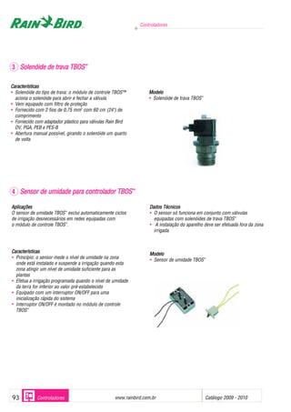 Controladores




3 Solenóide de trava TBOS™

Características
• Solenóide do tipo de trava: o módulo de controle TBOS™           Modelo
  aciona o solenóide para abrir e fechar a válvula                 • Solenóide de trava TBOS™
• Vem equipado com filtro de proteção
• Fornecido com 2 fios de 0,75 mm2 com 60 cm (24") de
  comprimento
• Fornecido com adaptador plástico para válvulas Rain Bird
  DV, PGA, PEB e PES-B
• Abertura manual possível, girando o solenóide um quarto
  de volta




4 Sensor de umidade para controlador TBOS™

Aplicações                                                          Dados Técnicos
O sensor de umidade TBOS™ exclui automaticamente ciclos             • O sensor só funciona em conjunto com válvulas
de irrigação desnecessários em redes equipadas com                    equipadas com solenóides de trava TBOS™
o módulo de controle TBOS™.                                         • A instalação do aparelho deve ser efetuada fora da zona
                                                                      irrigada.



Características                                                     Modelo
• Princípio: o sensor mede o nível de umidade na zona               • Sensor de umidade TBOS™
  onde está instalado e suspende a irrigação quando esta
  zona atingir um nível de umidade suficiente para as
  plantas
• Efetua a irrigação programada quando o nível de umidade
  da terra for inferior ao valor pré-estabelecido
• Equipado com um interruptor ON/OFF para uma
  inicialização rápida do sistema
• Interruptor ON/OFF é montado no módulo de controle
  TBOS™




93           Controladores                                          .
                                                    www.rainbird.com.br                         Catálogo 2009 - 2010
 