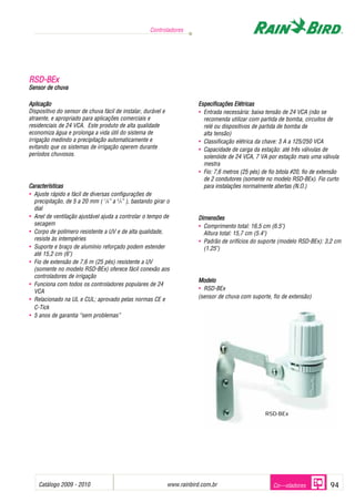 Controladores




RSD-BEx
Sensor de chuva

Aplicação                                                                Especificações Elétricas
Dispositivo do sensor de chuva fácil de instalar, durável e              • Entrada necessária: baixa tensão de 24 VCA (não se
atraente, e apropriado para aplicações comerciais e                        recomenda utilizar com partida de bomba, circuitos de
residenciais de 24 VCA. Este produto de alta qualidade                     relé ou dispositivos de partida de bomba de
economiza água e prolonga a vida útil do sistema de                        alta tensão)
irrigação medindo a precipitação automaticamente e                       • Classificação elétrica da chave: 3 A a 125/250 VCA
evitando que os sistemas de irrigação operem durante                     • Capacidade de carga da estação: até três válvulas de
períodos chuvosos.                                                         solenóide de 24 VCA, 7 VA por estação mais uma válvula
                                                                           mestra
                                                                         • Fio: 7,6 metros (25 pés) de fio bitola #20, fio de extensão
                                                                           de 2 condutores (somente no modelo RSD-BEx). Fio curto
Características                                                            para instalações normalmente abertas (N.O.)
• Ajuste rápido e fácil de diversas configurações de
  precipitação, de 5 a 20 mm ( 1/8” a 3/4” ), bastando girar o
  dial
• Anel de ventilação ajustável ajuda a controlar o tempo de              Dimensões
  secagem                                                                • Comprimento total: 16,5 cm (6.5")
• Corpo de polímero resistente a UV e de alta qualidade,                   Altura total: 15,7 cm (5.4")
  resiste às intempéries                                                 • Padrão de orifícios do suporte (modelo RSD-BEx): 3,2 cm
• Suporte e braço de alumínio reforçado podem estender                     (1.25")
  até 15,2 cm (6")
• Fio de extensão de 7,6 m (25 pés) resistente a UV
  (somente no modelo RSD-BEx) oferece fácil conexão aos
  controladores de irrigação
                                                                         Modelo
• Funciona com todos os controladores populares de 24
  VCA                                                                    • RSD-BEx
• Relacionado na UL e CUL; aprovado pelas normas CE e                    (sensor de chuva com suporte, fio de extensão)
  C-Tick
• 5 anos de garantia “sem problemas”




                                                                                                      RSD-BEx




    Catálogo 2009 - 2010                                                      .
                                                              www.rainbird.com.br                        Co---oladores            94
 