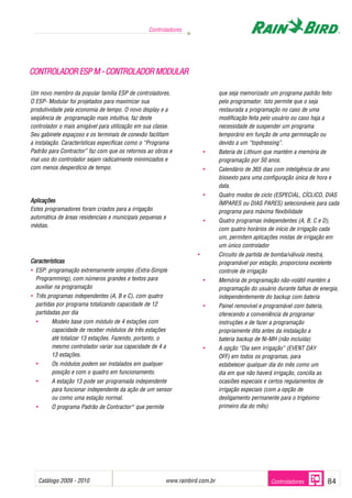 Controladores




CONTROLADOR ESP M - CONTROLADOR MODULAR

Um novo membro da popular família ESP de controladores.                          que seja memorizado um programa padrão feito
O ESP- Modular foi projetados para maximizar sua                                 pelo programador. Isto permite que o seja
produtividade pela economia de tempo. O novo display e a                         restaurada a programação no caso de uma
seqüência de programação mais intuitiva, faz deste                               modificação feita pelo usuário ou caso haja a
controlador o mais amigável para utilização em sua classe.                       necessidade de suspender um programa
Seu gabinete espaçoso e os terminais de conexão facilitam                        temporário em função de uma germinação ou
a instalação. Características específicas como o “Programa                       devido a um “topdressing”.
Padrão para Contractor” faz com que os retornos ao obras e                 •     Bateria de Lithium que mantém a memória de
mal uso do controlador sejam radicalmente minimizados e                          programação por 50 anos.
com menos desperdício de tempo.                                            •     Calendário de 365 dias com inteligência de ano
                                                                                 bissexto para uma configuração única de hora e
                                                                                 data.
                                                                           •     Quatro modos de ciclo (ESPECIAL, CÍCLICO, DIAS
Aplicações                                                                       ÍMPARES ou DIAS PARES) selecionáveis para cada
Estes programadores foram criados para a irrigação                               programa para máxima flexibilidade
automática de áreas residenciais e municipais pequenas e
                                                                           •     Quatro programas independentes (A, B, C e D),
médias.
                                                                                 com quatro horários de início de irrigação cada
                                                                                 um, permitem aplicações mistas de irrigação em
                                                                                 um único controlador
                                                                       •         Circuito de partida de bomba/válvula mestra,
Características                                                                  programável por estação, proporciona excelente
• ESP: programação extremamente simples (Extra-Simple                            controle de irrigação
  Programming), com números grandes e textos para                          •     Memória de programação não-volátil mantém a
  auxiliar na programação                                                        programação do usuário durante falhas de energia,
• Três programas independentes (A, B e C), com quatro                            independentemente do backup com bateria
  partidas por programa totalizando capacidade de 12                       •     Painel removível e programável com bateria,
  partidadas por dia                                                             oferecendo a conveniência de programar
  •        Modelo base com módulo de 4 estações com                              instruções e de fazer a programação
           capacidade de receber módulos de três estações                        propriamente dita antes da instalação a
           até totalizar 13 estações. Fazendo, portanto, o                       bateria backup de Ni-MH (não incluída)
           mesmo controlador variar sua capacidade de 4 a                  •     A opção “Dia sem irrigação” (EVENT DAY
           13 estações.                                                          OFF) em todos os programas, para
  •        Os módulos podem ser instalados em qualquer                           estabelecer qualquer dia do mês como um
           posição e com o quadro em funcionamento.                              dia em que não haverá irrigação, concilia as
  •        A estação 13 pode ser programada independente                         ocasiões especiais e certos regulamentos de
           para funcionar independente da ação de um sensor                      irrigação especiais (com a opção de
           ou como uma estação normal.                                           desligamento permanente para o trigésimo
  •        O programa Padrão de Contractor ® que permite                         primeiro dia do mês)




      Catálogo 2009 - 2010                                                 .
                                                           www.rainbird.com.br                         Controladores            84
 