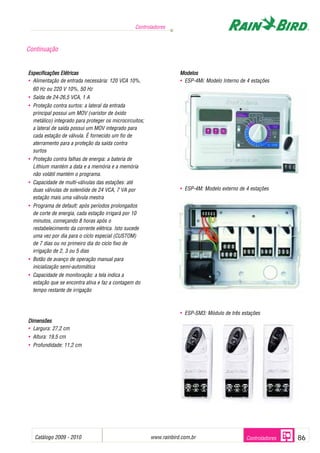 Controladores



Continuação


Especificações Elétricas                                             Modelos
• Alimentação de entrada necessária: 120 VCA 10%,                    • ESP-4Mi: Modelo Interno de 4 estações
  60 Hz ou 220 V 10%, 50 Hz
• Saída de 24-26,5 VCA, 1 A
• Proteção contra surtos: a lateral da entrada
  principal possui um MOV (varistor de óxido
  metálico) integrado para proteger os microcircuitos;
  a lateral de saída possui um MOV integrado para
  cada estação de válvula. É fornecido um fio de
  aterramento para a proteção da saída contra
  surtos
• Proteção contra falhas de energia: a bateria de
  Lithium mantém a data e a memória e a memória
  não volátil mantém o programa.
• Capacidade de multi-válvulas das estações: até
  duas válvulas de solenóide de 24 VCA, 7 VA por                     • ESP-4M: Modelo externo de 4 estações
  estação mais uma válvula mestra
• Programa de default: após períodos prolongados
  de corte de energia, cada estação irrigará por 10
  minutos, começando 8 horas após o
  restabelecimento da corrente elétrica. Isto sucede
  uma vez por dia para o ciclo especial (CUSTOM)
  de 7 dias ou no primeiro dia do ciclo fixo de
  irrigação de 2, 3 ou 5 dias
• Botão de avanço de operação manual para
  inicialização semi-automática
• Capacidade de monitoração: a tela indica a
  estação que se encontra ativa e faz a contagem do
  tempo restante de irrigação



                                                                     • ESP-SM3: Módulo de três estações
Dimensões
• Largura: 27,2 cm
• Altura: 19,5 cm
• Profundidade: 11,2 cm




   Catálogo 2009 - 2010                                                  .
                                                         www.rainbird.com.br                     Controladores   86
 