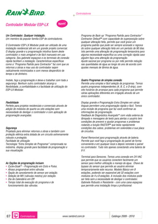 Controladores



Controlador Modular ESP-LX                           Novo!


Um Controlador. Qualquer Instalação.                                    Programa de Back up “Programa Padrão para Contractor”
Um membro da popular família ESP de controladores.                      Contractor DefaultTM com capacidade de superposição sobre
                                                                        qualquer alteração feita, permite que você grave um
O Controlador ESP-LX Modular pode ser utilizado de uma                  programa padrão que pode ser sempre acionado e regrava
instalação residencial até em um grande projeto comercial.              do sobre qualquer alteração feita em um período de 90 dias.
O display grande e a programação intuitiva fazem deste                  Isto permite uma alteração de programação temporária para
controlador o mais amigável e de fácil manuseio em usa                  alguma necessidade específica ou uma correção rápida caso
categoria. Seu gabinete espaçoso e os terminais de conexão              alguém faça uma alteração da programação.
rápida facilitam a instalação. Características específicas              Ajuste sazonal por programa ou por mês permite redução
como o “Programa Padrão para Contractor” faz com que os                 nas quantidades de água ao longo do ano de acordo com
retornos a obras e mau uso do controlador sejam                         ajustes mensais de lâmina de água.
radicalmente minimizados e com menos desperdício de
tempo e de dinheiro.

Instale, faça a programação e deixe-o trabalhar com toda a              Quatro Programas de simples conexão
segurança. Nenhum outro controlador alcança a                           Permite uma simples e fácil seleção de programas. Temos
flexibilidade, a confiabilidade e a facilidade de utilização do         quatro programas independentes (A, B, C, e D-drip), com
ESP-LX Modular.                                                         oito horários de arranque para cada programa que permite
                                                                        várias aplicações diferentes em irrigação através de um
                                                                        único controlador.

Flexibilidade                                                           Display grande e Programação Extra Simples em várias
Perfeito para projetos residenciais e comerciais através de             línguas permitem uma programação rápida e fácil. Temos
adição de módulos de quarto ou oito estações sem                        uma revisão de programa que faz você confirmar as
necessidade de desligar o controlador e com aplicação de                informações de programação.
programação avançadas.                                                  Feedback de Diagnóstico AvançadoTM com visão externa da
                                                                        lâmpada e mensagens de texto para alertas o usuário tem
                                                                        condições de prevenir e ajustar programas e problemas
                                                                        rodando a função RASTERTM que testa rapidamente
Segurança                                                               condições dos cabos, problemas em solenóides e sua placa
Projetado para eliminar retornos a obras e também com                   de circuitos.
proteção elétrica extra dotada de um circuito extremamente
robusto e protegido.                                                    Painel Removível para programação através de bateria.
Facilidade de utilização                                                Permite que você faça a programação do painel de forma
Tecnologia “Extra Simples de Programar” comprovada na                   conveniente e em qualquer local e depois reinstale o painel
indústria, display grande para facilidade de programação e              no controlador. Tudo isto apenas conectando uma bateria de
sua visualização.                                                       9 V.

                                                                        Terminal para Sensores. Temos uma conexão em 24 VAC
                                                                        que permite que os usuários conectem facilmente um
As Opções de programação incluem                                        sensor para melhor utilização e manejo da água. Chave de
• Cycle+SoakTM - Programação em Ciclo e Pulso.                          bypass do sensor que permite ao usuário eliminar
• Atraso programável entre válvulas                                     temporariamente este recurso. Modelo Básico em 8
• Opção de cancelamento de sensor por estação.                          estações, podendo ser expansível até 32 estações com
• Seleção de MV (válvulas mestra) por estação.                          módulos de 4 a 8 estações. A inclusão dos módulos pode
• Dia de Calendário em Off                                              ser feita sem a necessidade de desligar o controlador.
• Tempo total de execução do programa e de                              Gabinete Robusto e Resistente - com uma caixa espaçosa
  funcionamento das válvulas.                                           que permite uma instalação limpa a profissional.




87            Controladores                                              .
                                                         www.rainbird.com.br                        Catálogo 2009 - 2010
 