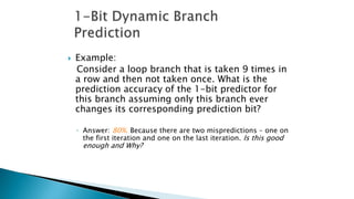  Example:
Consider a loop branch that is taken 9 times in
a row and then not taken once. What is the
prediction accuracy of the 1-bit predictor for
this branch assuming only this branch ever
changes its corresponding prediction bit?
◦ Answer: 80%. Because there are two mispredictions – one on
the first iteration and one on the last iteration. Is this good
enough and Why?
 