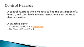  A control hazard is when we need to find the destination of a
branch, and can’t fetch any new instructions until we know
that destination.
 A branch is either
◦ Taken: PC <= PC + 4 + Immediate
◦ Not Taken: PC <= PC + 4
 