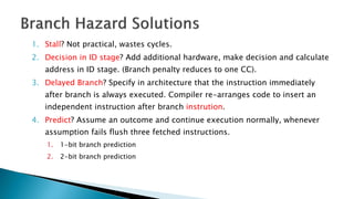 1. Stall? Not practical, wastes cycles.
2. Decision in ID stage? Add additional hardware, make decision and calculate
address in ID stage. (Branch penalty reduces to one CC).
3. Delayed Branch? Specify in architecture that the instruction immediately
after branch is always executed. Compiler re-arranges code to insert an
independent instruction after branch instrution.
4. Predict? Assume an outcome and continue execution normally, whenever
assumption fails flush three fetched instructions.
1. 1-bit branch prediction
2. 2-bit branch prediction
 