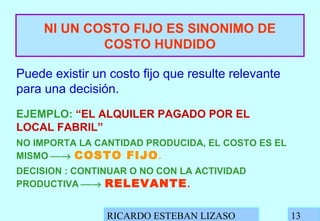 RICARDO ESTEBAN LIZASO 13
NI UN COSTO FIJO ES SINONIMO DE
COSTO HUNDIDO
Puede existir un costo fijo que resulte relevante
para una decisión.
EJEMPLO: “EL ALQUILER PAGADO POR EL
LOCAL FABRIL”
NO IMPORTA LA CANTIDAD PRODUCIDA, EL COSTO ES EL
MISMO → COSTO FIJO.
DECISION : CONTINUAR O NO CON LA ACTIVIDAD
PRODUCTIVA → RELEVANTE.
 