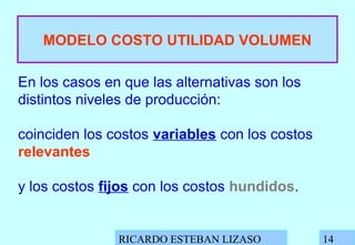 RICARDO ESTEBAN LIZASO 14
MODELO COSTO UTILIDAD VOLUMEN
En los casos en que las alternativas son los
distintos niveles de producción:
coinciden los costos variables con los costos
relevantes
y los costos fijos con los costos hundidos.
 