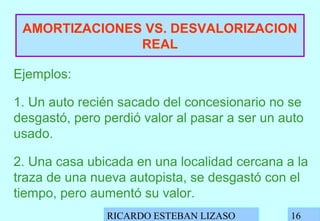 RICARDO ESTEBAN LIZASO 16
AMORTIZACIONES VS. DESVALORIZACION
REAL
Ejemplos:
1. Un auto recién sacado del concesionario no se
desgastó, pero perdió valor al pasar a ser un auto
usado.
2. Una casa ubicada en una localidad cercana a la
traza de una nueva autopista, se desgastó con el
tiempo, pero aumentó su valor.
 