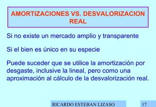 RICARDO ESTEBAN LIZASO 17
AMORTIZACIONES VS. DESVALORIZACION
REAL
Si no existe un mercado amplio y transparente
Si el bien es único en su especie
Puede suceder que se utilice la amortización por
desgaste, inclusive la lineal, pero como una
aproximación al cálculo de la desvalorización real.
 
