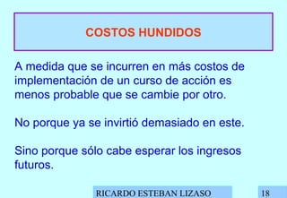 RICARDO ESTEBAN LIZASO 18
COSTOS HUNDIDOS
A medida que se incurren en más costos de
implementación de un curso de acción es
menos probable que se cambie por otro.
No porque ya se invirtió demasiado en este.
Sino porque sólo cabe esperar los ingresos
futuros.
 