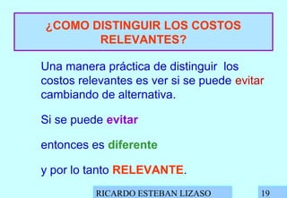 RICARDO ESTEBAN LIZASO 19
¿COMO DISTINGUIR LOS COSTOS
RELEVANTES?
Una manera práctica de distinguir los
costos relevantes es ver si se puede evitar
cambiando de alternativa.
Si se puede evitar
entonces es diferente
y por lo tanto RELEVANTE.
 
