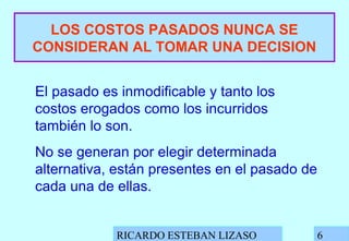 RICARDO ESTEBAN LIZASO 6
LOS COSTOS PASADOS NUNCA SE
CONSIDERAN AL TOMAR UNA DECISION
El pasado es inmodificable y tanto los
costos erogados como los incurridos
también lo son.
No se generan por elegir determinada
alternativa, están presentes en el pasado de
cada una de ellas.
 