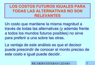 RICARDO ESTEBAN LIZASO 7
LOS COSTOS FUTUROS IGUALES PARA
TODAS LAS ALTERNATIVAS NO SON
RELEVANTES
Un costo que mantiene la misma magnitud a
través de todas las alternativas (y además frente
a todos los mundos futuros posibles) no sirve
para preferir a una sobre las otras.
La ventaja de este análisis es que el decisor
puede prescindir de conocer el monto preciso de
este costo e igual puede decidir.
 