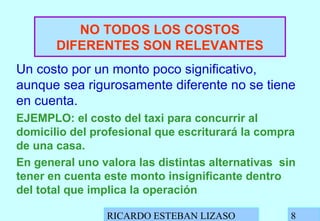 RICARDO ESTEBAN LIZASO 8
NO TODOS LOS COSTOS
DIFERENTES SON RELEVANTES
Un costo por un monto poco significativo,
aunque sea rigurosamente diferente no se tiene
en cuenta.
EJEMPLO: el costo del taxi para concurrir al
domicilio del profesional que escriturará la compra
de una casa.
En general uno valora las distintas alternativas sin
tener en cuenta este monto insignificante dentro
del total que implica la operación
 