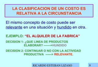RICARDO ESTEBAN LIZASO 9
LA CLASIFICACION DE UN COSTO ES
RELATIVA A LA CIRCUNSTANCIA
El mismo concepto de costo puede ser
relevante en una situación y hundido en otra.
EJEMPLO: “EL ALQUILER DE LA FABRICA”
DECISION 1: ¿QUE LINEA DE PRODUCTOS
ELABORAR? ------->HUNDIDO
DECISION 2: CONTINUAR O NO CON LA ACTIVIDAD
PRODUCTIVA ------> RELEVANTE.
 