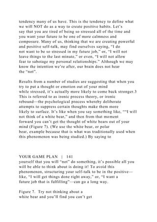 tendency many of us have. This is the tendency to define what
we will NOT do as a way to create positive habits. Let’s
say that you are tired of being so stressed all of the time and
you want your future to be one of more calmness and
composure. Many of us, thinking that we are creating powerful
and positive self-talk, may find ourselves saying, “I do
not want to be so stressed in my future job,” or, “I will not
leave things to the last minute,” or even, “I will not allow
fear to sabotage my personal relationships.” Although we may
know the intention we’re after, our brain does not hear
the “not”.
Results from a number of studies are suggesting that when you
try to put a thought or emotion out of your mind
while stressed, it’s actually more likely to come back stronger.3
This is referred to as ironic process theory, or ironic
rebound—the psychological process whereby deliberate
attempts to suppress certain thoughts make them more
likely to surface. It’s like when you say something like, ““I will
not think of a white bear,” and then from that moment
forward you can’t get the thought of white bears out of your
mind (Figure 7). (We use the white bear, or polar
bear, example because that is what was traditionally used when
this phenomenon was being studied.) By saying to
YOUR GAME PLAN | 141
yourself that you will “not” do something, it’s possible all you
will be able to think about is doing it! To avoid this
phenomenon, structuring your self-talk to be in the positive—
like, “I will get things done right away,” or, “I want a
future job that is fulfilling”—can go a long way.
Figure 7. Try not thinking about a
white bear and you’ll find you can’t get
 