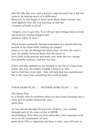 She felt like this was such a positive step forward, but it did not
seem to be making much of a difference.
However, as she began to learn more about brain science, she
soon applied what she was learning so that her
eventual self-talk evolved:
“Angela, you’ve got this. You will get more things done on time
and practice staying engaged and
attentive while in class.”
These words eventually became somewhat of a mantra that she
recited in her head while walking on campus
alone or as she sat through her math class. At first she wasn’t
sure she totally believed them, but she chose to
have faith in the process and make sure what she was saying
was actually realistic, and this was key.
If her self-talk seemed too far fetched or too far of a leap from
where she was, she simply wouldn’t believe it. She
had to find that sweet spot—that self-talk that was aspirational,
but at the same time something she could actually
YOUR GAME PLAN | 142YOUR GAME PLAN | 142
The Game Plan
It is finally time to condense what you have been learning into a
clear and re-usable framework: your
game plan.
As you moved through the previous chapters, you worked
through each of the steps of the re:MIND
methodology. Now that you have done this, your responses will
serve as the components of your
game plan. This is important and here is why: you will want to
 
