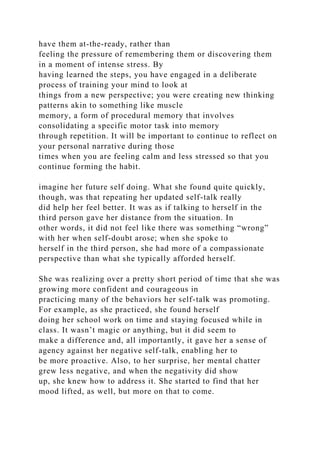 have them at-the-ready, rather than
feeling the pressure of remembering them or discovering them
in a moment of intense stress. By
having learned the steps, you have engaged in a deliberate
process of training your mind to look at
things from a new perspective; you were creating new thinking
patterns akin to something like muscle
memory, a form of procedural memory that involves
consolidating a specific motor task into memory
through repetition. It will be important to continue to reflect on
your personal narrative during those
times when you are feeling calm and less stressed so that you
continue forming the habit.
imagine her future self doing. What she found quite quickly,
though, was that repeating her updated self-talk really
did help her feel better. It was as if talking to herself in the
third person gave her distance from the situation. In
other words, it did not feel like there was something “wrong”
with her when self-doubt arose; when she spoke to
herself in the third person, she had more of a compassionate
perspective than what she typically afforded herself.
She was realizing over a pretty short period of time that she was
growing more confident and courageous in
practicing many of the behaviors her self-talk was promoting.
For example, as she practiced, she found herself
doing her school work on time and staying focused while in
class. It wasn’t magic or anything, but it did seem to
make a difference and, all importantly, it gave her a sense of
agency against her negative self-talk, enabling her to
be more proactive. Also, to her surprise, her mental chatter
grew less negative, and when the negativity did show
up, she knew how to address it. She started to find that her
mood lifted, as well, but more on that to come.
 