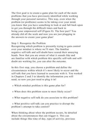 The first goal is to create a game plan for each of the main
problems that you have previously identified while working
through your personal narrative. This way, even when the
problem (or problems) seems to be taking over your mind,
you know that you have something to look at and fall back upon
to get you through the difficult times and back to
being your empowered self (Figure 8). The best part? You
already did all the work and now you are just plugging in
the answers to create your game plan!
Step 1: Recognize the Problem
Recognizing which problem is presently trying to gain control
over your mindset is where we’ll start. The familiar
negative self-talk and self-doubt have reared their annoying
heads. Now that you are aware of what it sounds like and
are familiar with which problem this specific self-talk and self-
doubt are working for, you can alter the outcome.
In this first step, you choose a problem and define the
circumstances within which it’s most likely to occur and the
self-talk that you have learned to associate with it. You worked
in Chapters 2 and 3 to identify the information you will
need, so now you just need to plug it in!
» Which mindset problem is this game plan for?
» When does this problem seem to most likely occur?
» What negative self-talk do you associate to this problem?
» What positive self-talk can you practice to disrupt the
problem’s attempt to take control?
When thinking about when the problem occurs, be detailed
about the circumstances that can trigger it. This can
include things like time of day, type of activity, previous
 