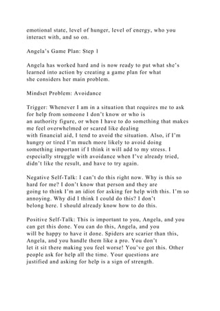 emotional state, level of hunger, level of energy, who you
interact with, and so on.
Angela’s Game Plan: Step 1
Angela has worked hard and is now ready to put what she’s
learned into action by creating a game plan for what
she considers her main problem.
Mindset Problem: Avoidance
Trigger: Whenever I am in a situation that requires me to ask
for help from someone I don’t know or who is
an authority figure, or when I have to do something that makes
me feel overwhelmed or scared like dealing
with financial aid, I tend to avoid the situation. Also, if I’m
hungry or tired I’m much more likely to avoid doing
something important if I think it will add to my stress. I
especially struggle with avoidance when I’ve already tried,
didn’t like the result, and have to try again.
Negative Self-Talk: I can’t do this right now. Why is this so
hard for me? I don’t know that person and they are
going to think I’m an idiot for asking for help with this. I’m so
annoying. Why did I think I could do this? I don’t
belong here. I should already know how to do this.
Positive Self-Talk: This is important to you, Angela, and you
can get this done. You can do this, Angela, and you
will be happy to have it done. Spiders are scarier than this,
Angela, and you handle them like a pro. You don’t
let it sit there making you feel worse! You’ve got this. Other
people ask for help all the time. Your questions are
justified and asking for help is a sign of strength.
 