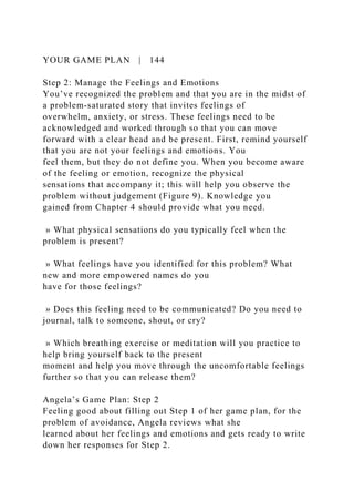 YOUR GAME PLAN | 144
Step 2: Manage the Feelings and Emotions
You’ve recognized the problem and that you are in the midst of
a problem-saturated story that invites feelings of
overwhelm, anxiety, or stress. These feelings need to be
acknowledged and worked through so that you can move
forward with a clear head and be present. First, remind yourself
that you are not your feelings and emotions. You
feel them, but they do not define you. When you become aware
of the feeling or emotion, recognize the physical
sensations that accompany it; this will help you observe the
problem without judgement (Figure 9). Knowledge you
gained from Chapter 4 should provide what you need.
» What physical sensations do you typically feel when the
problem is present?
» What feelings have you identified for this problem? What
new and more empowered names do you
have for those feelings?
» Does this feeling need to be communicated? Do you need to
journal, talk to someone, shout, or cry?
» Which breathing exercise or meditation will you practice to
help bring yourself back to the present
moment and help you move through the uncomfortable feelings
further so that you can release them?
Angela’s Game Plan: Step 2
Feeling good about filling out Step 1 of her game plan, for the
problem of avoidance, Angela reviews what she
learned about her feelings and emotions and gets ready to write
down her responses for Step 2.
 