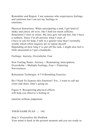 Remember and Repeat: I am someone who experiences feelings
and emotions but I am not my feelings or
emotions.
Physical Sensations: When anticipating a task, I get kind of
shaky and jittery all over, like I had too much caffeine.
Sometimes I start to sweat. My face gets red and hot, like I have
a sunburn. Since I’m all anxious when I start, if
I have to ask for help, I talk in a quieter tone than I normally
would, which often requires me to repeat myself.
Depending on how long I’ve put off the task, I might also feel a
little nauseated or I get a headache.
Feelings: Anxiety, Overwhelm, Fear
New Feeling Name: Anxiety = Ruminating Anticipation,
Overwhelm = Multiple Feelings, Fear = Fluttering
Nervousness
Relaxation Technique: 4-7-8 Breathing Exercise
Do I Need To Express this Emotion? Yes , I want to call my
sister and share what’s going on.
Figure 9. Recognizing physical effects
will help you observe a feeling or
emotion without judgement.
YOUR GAME PLAN | 145
Step 3: Externalize the Problem
Your mind is back in the present moment and you are ready to
 