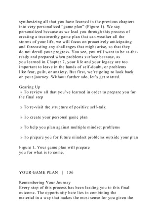 synthesizing all that you have learned in the previous chapters
into very personalized “game plan” (Figure 1). We say
personalized because as we lead you through this process of
creating a trustworthy game plan that can weather all the
storms of your life, we will focus on proactively anticipating
and forecasting any challenges that might arise, so that they
do not derail your progress. You see, you will want to be at-the-
ready and prepared when problems surface because, as
you learned in Chapter 7, your life and your legacy are too
important to leave in the hands of self-doubt, or problems
like fear, guilt, or anxiety. But first, we’re going to look back
on your journey. Without further ado, let’s get started.
Gearing Up
» To review all that you’ve learned in order to prepare you for
the final step
» To re-visit the structure of positive self-talk
» To create your personal game plan
» To help you plan against multiple mindset problems
» To prepare you for future mindset problems outside your plan
Figure 1. Your game plan will prepare
you for what is to come.
YOUR GAME PLAN | 136
Remembering Your Journey
Every step of this process has been leading you to this final
outcome. The opportunity here lies in combining the
material in a way that makes the most sense for you given the
 