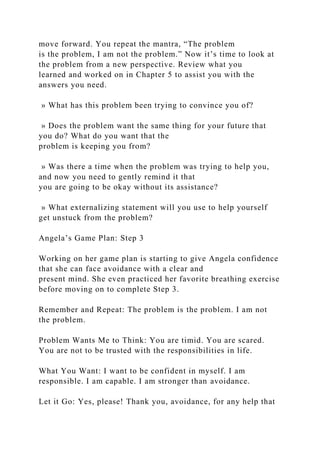 move forward. You repeat the mantra, “The problem
is the problem, I am not the problem.” Now it’s time to look at
the problem from a new perspective. Review what you
learned and worked on in Chapter 5 to assist you with the
answers you need.
» What has this problem been trying to convince you of?
» Does the problem want the same thing for your future that
you do? What do you want that the
problem is keeping you from?
» Was there a time when the problem was trying to help you,
and now you need to gently remind it that
you are going to be okay without its assistance?
» What externalizing statement will you use to help yourself
get unstuck from the problem?
Angela’s Game Plan: Step 3
Working on her game plan is starting to give Angela confidence
that she can face avoidance with a clear and
present mind. She even practiced her favorite breathing exercise
before moving on to complete Step 3.
Remember and Repeat: The problem is the problem. I am not
the problem.
Problem Wants Me to Think: You are timid. You are scared.
You are not to be trusted with the responsibilities in life.
What You Want: I want to be confident in myself. I am
responsible. I am capable. I am stronger than avoidance.
Let it Go: Yes, please! Thank you, avoidance, for any help that
 