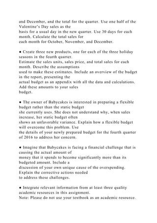 and December, and the total for the quarter. Use one half of the
Valentine’s Day sales as the
basis for a usual day in the new quarter. Use 30 days for each
month. Calculate the total sales for
each month for October, November, and December.
● Create three new products, one for each of the three holiday
seasons in the fourth quarter.
Estimate the sales units, sales price, and total sales for each
month. Describe the assumptions
used to make these estimates. Include an overview of the budget
in the report, presenting the
actual budget as an appendix with all the data and calculations.
Add these amounts to your sales
budget.
● The owner of Babycakes is interested in preparing a flexible
budget rather than the static budget
she currently uses. She does not understand why, when sales
increase, her static budget often
shows an unfavorable variance. Explain how a flexible budget
will overcome this problem. Use
the details of your newly prepared budget for the fourth quarter
of 2016 to address her concern.
● Imagine that Babycakes is facing a financial challenge that is
causing the actual amount of
money that it spends to become significantly more than its
budgeted amount. Include a
discussion of your own unique cause of the overspending.
Explain the corrective actions needed
to address these challenges.
● Integrate relevant information from at least three quality
academic resources in this assignment.
Note: Please do not use your textbook as an academic resource.
 