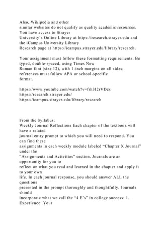 Also, Wikipedia and other
similar websites do not qualify as quality academic resources.
You have access to Strayer
University’s Online Library at https://research.strayer.edu and
the iCampus University Library
Research page at https://icampus.strayer.edu/library/research.
Your assignment must follow these formatting requirements: Be
typed, double-spaced, using Times New
Roman font (size 12), with 1-inch margins on all sides;
references must follow APA or school-specific
format.
https://www.youtube.com/watch?v=frh3I2rVDzs
https://research.strayer.edu/
https://icampus.strayer.edu/library/research
From the Syllabus:
Weekly Journal Reflections Each chapter of the textbook will
have a related
journal entry prompt to which you will need to respond. You
can find these
assignments in each weekly module labeled “Chapter X Journal”
under the
“Assignments and Activities” section. Journals are an
opportunity for you to
reflect on what you read and learned in the chapter and apply it
to your own
life. In each journal response, you should answer ALL the
questions
presented in the prompt thoroughly and thoughtfully. Journals
should
incorporate what we call the “4 E’s” in college success: 1.
Experience: Your
 