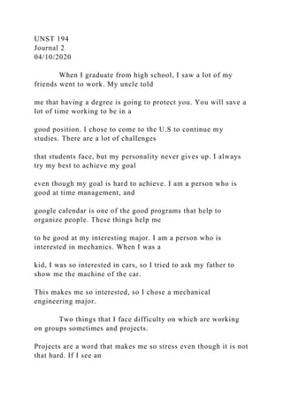 UNST 194
Journal 2
04/10/2020
When I graduate from high school, I saw a lot of my
friends went to work. My uncle told
me that having a degree is going to protect you. You will save a
lot of time working to be in a
good position. I chose to come to the U.S to continue my
studies. There are a lot of challenges
that students face, but my personality never gives up. I always
try my best to achieve my goal
even though my goal is hard to achieve. I am a person who is
good at time management, and
google calendar is one of the good programs that help to
organize people. These things help me
to be good at my interesting major. I am a person who is
interested in mechanics. When I was a
kid, I was so interested in cars, so I tried to ask my father to
show me the machine of the car.
This makes me so interested, so I chose a mechanical
engineering major.
Two things that I face difficulty on which are working
on groups sometimes and projects.
Projects are a word that makes me so stress even though it is not
that hard. If I see an
 
