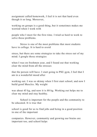 assignment called homework, I feel it is not that hard even
though it so long. Moreover,
working on groups is a good thing, but it sometimes makes me
worried when I work with
people who I meet for the first time. I tried so hard to work to
solve those problems.
Stress is one of the most problems that most students
have in college. It is hard to avoid
stress, but there are some strategies to take the stress out of my
mind. I google those strategies
when I was on freshmen year, and I found out that working
clear the mind from all the stresses
that the person will have. I start going to PSU gym, I feel that I
am in a wonderful mood after
working out. I was so skinny when I first start school, and now I
build good Muscles. My weight
was about 45 kg, and now it is 80 kg. Working out helps me to
clear my mind and stay healthy.
School is important for the people and the community to
be educated. It is true that
school is good for us to find jobs and being in a good position
in one of the important
companies. However, community and growing our brains are
important too, and school helps
 