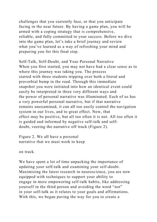 challenges that you currently face, or that you anticipate
facing in the near future. By having a game plan, you will be
armed with a coping strategy that is comprehensive,
reliable, and fully committed to your success. Before we dive
into the game plan, let’s take a brief journey and review
what you’ve learned as a way of refreshing your mind and
preparing you for this final step.
Self-Talk, Self-Doubt, and Your Personal Narrative
When you first started, you may not have had a clear sense as to
where this journey was taking you. The process
started with three students tripping over both a literal and
proverbial bump in the road. Through this immediate
snapshot you were initiated into how an identical event could
easily be interpreted in three very different ways and
the power of personal narrative was illuminated. Each of us has
a very powerful personal narrative, but if that narrative
remains unexamined, it can all too easily control the navigation
system in our lives, and to great effect. Now, that
effect may be positive, but all too often it is not. All too often it
is guided and informed by negative self-talk and self-
doubt, veering the narrative off track (Figure 2).
Figure 2. We all have a personal
narrative that we must work to keep
on track.
We have spent a lot of time unpacking the importance of
updating your self-talk and examining your self-doubt.
Maximizing the latest research in neuroscience, you are now
equipped with techniques to support your ability to
engage in more empowering self-talk habits, like addressing
yourself in the third person and avoiding the word “not”
in your self-talk as it relates to your goals and affirmations.
With this, we began paving the way for you to create a
 