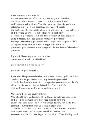 Problem-Saturated Stories
As you continue to reflect on and revise your narrative,
remember the difference between “mindset problems”
and “situational problems” so that you can identify problem-
saturated parts of your narrative and work through
the problems that sneakily attempt to monopolize your self-talk
and increase your self-doubt (Figure 4). Not only
do mindset problems limit the development of non-cognitive
competencies, but they can also become pervasive
feelings. Situational problems will always exist as part of life,
but by learning how to work through your mindset
problems, you become more competent in the face of situational
problems.
Figure 4. Knowing what is a mindset
problem and what is a situational
problem will help you identify
problems in you narrative.
Problems like procrastination, avoidance, worry, guilt, and fear
can become so pervasive that they hold the potential
to limit the development of non-cognitive competencies. Don’t
allow confirmation bias to defend the faulty beliefs
that problem-saturated stories work to promote.
Managing Feelings and Emotions
You should now understand the difference between emotions
and feelings, as well as the science behind how we
experience emotions and how we assign feeling labels to those
emotions. Remember that you have a great deal
of control over the emotional process. You are now someone
who experiences feelings and emotions, rather than
someone who is their feelings and emotions. Your feelings and
 
