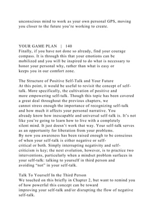 unconscious mind to work as your own personal GPS, moving
you closer to the future you’re working to create.
YOUR GAME PLAN | 140
Finally, if you have not done so already, find your courage
compass. It is through this that your emotions can be
mobilized and you will be inspired to do what is necessary to
honor your personal why, rather than what is easy or
keeps you in our comfort zone.
The Structure of Positive Self-Talk and Your Future
At this point, it would be useful to revisit the concept of self-
talk. More specifically, the cultivation of positive and
more empowering self-talk. Though this topic has been covered
a great deal throughout the previous chapters, we
cannot stress enough the importance of recognizing self-talk
and how much it affects your personal narrative. You
already know how inescapable and universal self-talk is. It’s not
like you’re going to learn how to live with a completely
silent mind. It just doesn’t work that way. Your self-talk serves
as an opportunity for liberation from your problems.
By now you awareness has been raised enough to be conscious
of when your self-talk is either negative or self-
critical or both. Simply interrupting negativity and self-
criticism is key; the next evolution, however, is to practice two
interventions, particularly when a mindset problem surfaces in
your self-talk: talking to yourself in third person and
avoiding “not” in your self-talk.
Talk To Yourself In the Third Person
We touched on this briefly in Chapter 2, but want to remind you
of how powerful this concept can be toward
improving your self-talk and/or disrupting the flow of negative
self-talk.
 