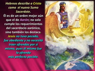 Hebreos describe a Cristo
como el nuevo Sumo
Sacerdote.
Él es de un orden mejor aún
que el de Aarón; no solo
cumple los requerimientos
del sacerdocio aarónico,
sino también los destaca.
Jesús no tuvo pecado,
fue obediente y no necesitó
traer ofrendas por sí
mismo, pues él mismo fue
la ofrenda
más perfecta posible.
 