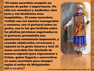 “El sumo sacerdote ocupaba un
puesto de poder e importancia. No
sólo era consejero y mediador, sino
juez; y sus decisiones eran
inapelables… El sumo sacerdote,
vestido con sus mantos consagrados
y costosos, con el pectoral sobre su
pecho, con la luz que brillaba sobre
las piedras preciosas engarzadas en
el pectoral, presentaba una
apariencia sumamente imponente, y
causaba admiración, reverencia y
espanto en la gente sincera y leal. El
sumo sacerdote fue diseñado de
manera especial para representar a
Cristo, quien llegaría a convertirse
en sumo sacerdote para siempre
según el orden de Melquisedec
[RH 17-12-1872]” E.G.W. (Comentario Bíblico Adventista, sobre Mateo 26)
 