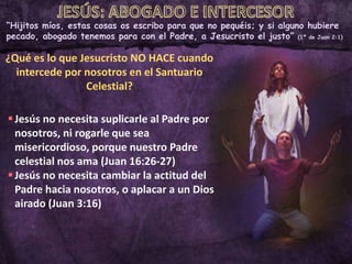 “Hijitos míos, estas cosas os escribo para que no pequéis; y si alguno hubiere
pecado, abogado tenemos para con el Padre, a Jesucristo el justo” (1ª de Juan 2:1)
¿Qué es lo que Jesucristo NO HACE cuando
intercede por nosotros en el Santuario
Celestial?
Jesús no necesita suplicarle al Padre por
nosotros, ni rogarle que sea
misericordioso, porque nuestro Padre
celestial nos ama (Juan 16:26-27)
Jesús no necesita cambiar la actitud del
Padre hacia nosotros, o aplacar a un Dios
airado (Juan 3:16)
 