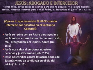 “Hijitos míos, estas cosas os escribo para que no pequéis; y si alguno hubiere
pecado, abogado tenemos para con el Padre, a Jesucristo el justo” (1ª de Juan 2:1)
¿Qué es lo que Jesucristo SÍ HACE cuando
intercede por nosotros en el Santuario
Celestial?
Jesús se reúne con su Padre para ayudar a
los hombres en sus luchas diarias contra el
mal, otorgándoles el Espíritu Santo (Jn.
15:5)
Jesús nos salva al perdonar nuestros
pecados y justificarnos (Heb. 7:25)
Jesús nos vindica contra las acusaciones de
Satanás y nos da confianza en el día del
juicio (1Jn. 4:17)
 